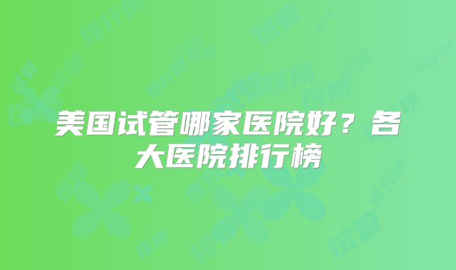 美国试管哪家医院好？各大医院排行榜