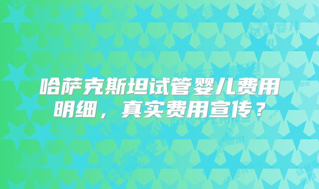 哈萨克斯坦试管婴儿费用明细，真实费用宣传？