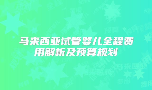 马来西亚试管婴儿全程费用解析及预算规划