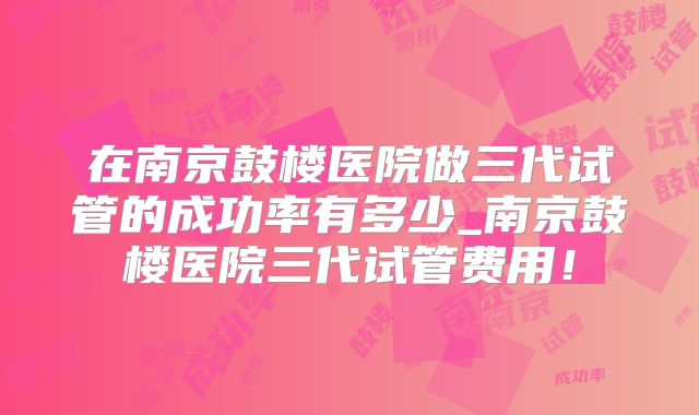 在南京鼓楼医院做三代试管的成功率有多少_南京鼓楼医院三代试管费用！