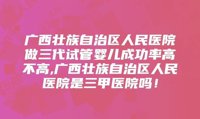 广西壮族自治区人民医院做三代试管婴儿成功率高不高,广西壮族自治区人民医院是三甲医院吗！