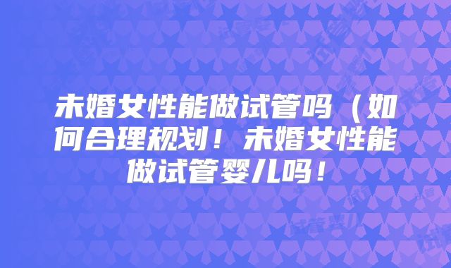 未婚女性能做试管吗(如何合理规划!未婚女性能做试管婴儿吗!