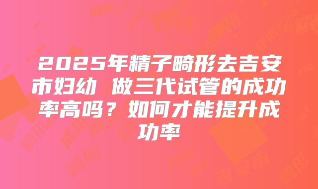 2025年精子畸形去吉安市妇幼 做三代试管的成功率高吗?如何才能提升成功率