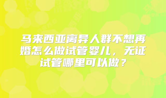 马来西亚离异人群不想再婚怎么做试管婴儿，无证试管哪里可以做？