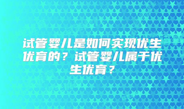 试管婴儿是如何实现优生优育的？试管婴儿属于优生优育？