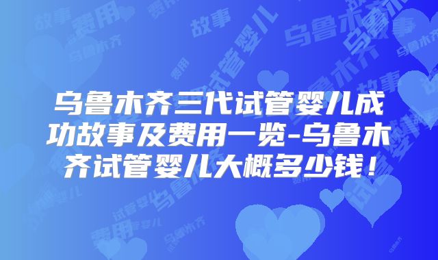 乌鲁木齐三代试管婴儿成功故事及费用一览-乌鲁木齐试管婴儿大概多少钱!