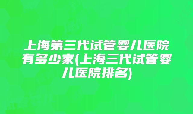 上海第三代试管婴儿医院有多少家(上海三代试管婴儿医院排名)