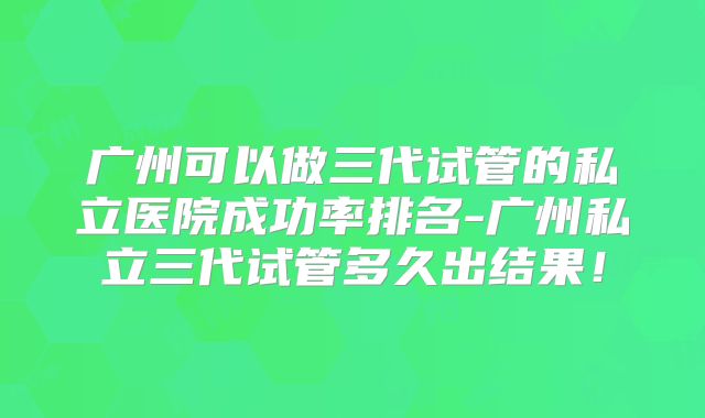 广州可以做三代试管的私立医院成功率排名-广州私立三代试管多久出结果！