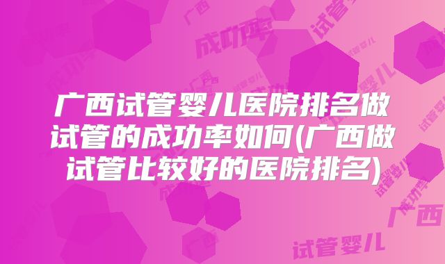 广西试管婴儿医院排名做试管的成功率如何(广西做试管比较好的医院排名)