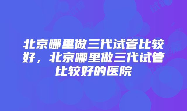 北京哪里做三代试管比较好，北京哪里做三代试管比较好的医院