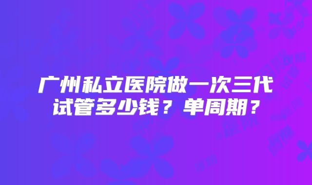 广州私立医院做一次三代试管多少钱？单周期？