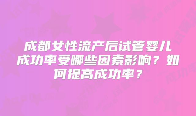成都女性流产后试管婴儿成功率受哪些因素影响？如何提高成功率？