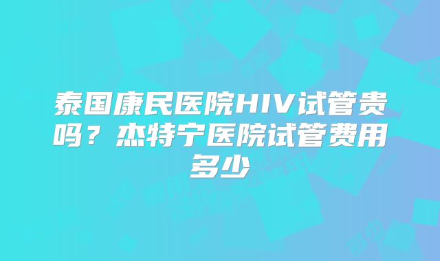 泰国康民医院HIV试管贵吗？杰特宁医院试管费用多少