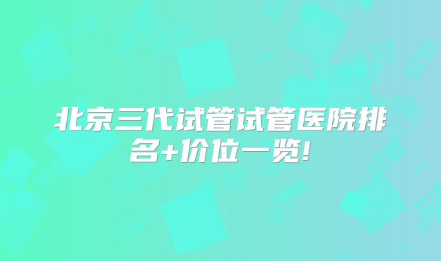 北京三代试管试管医院排名+价位一览!