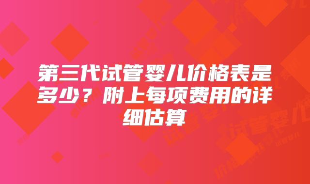 第三代试管婴儿价格表是多少?附上每项费用的详细估算