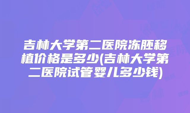 吉林大学第二医院冻胚移植价格是多少(吉林大学第二医院试管婴儿多少钱)