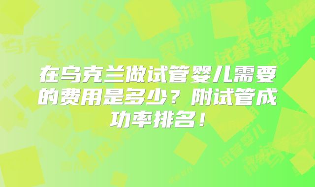 在乌克兰做试管婴儿需要的费用是多少？附试管成功率排名！