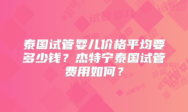 泰国试管婴儿价格平均要多少钱？杰特宁泰国试管费用如何？