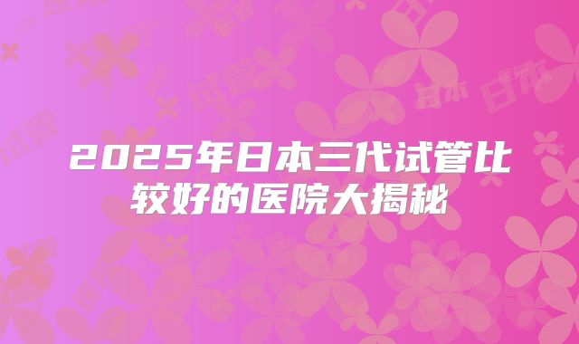 2025年日本三代试管比较好的医院大揭秘