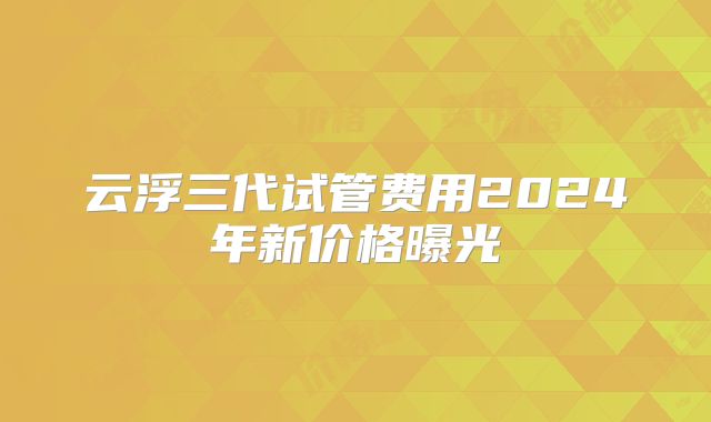 云浮三代试管费用2024年新价格曝光