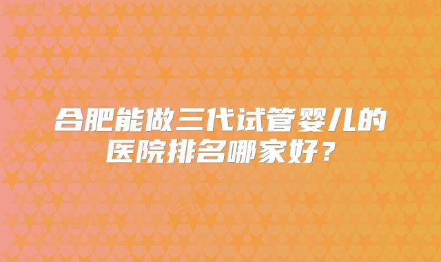 合肥能做三代试管婴儿的医院排名哪家好？