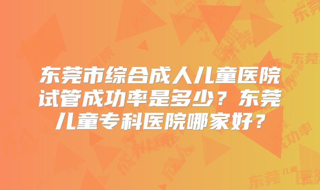 东莞市综合成人儿童医院试管成功率是多少?东莞儿童专科医院哪家好?