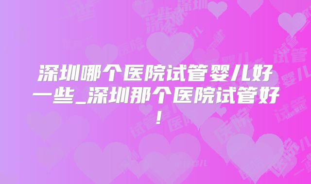 深圳哪个医院试管婴儿好一些_深圳那个医院试管好！