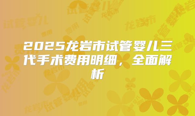 2025龙岩市试管婴儿三代手术费用明细，全面解析