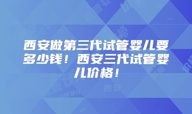 西安做第三代试管婴儿要多少钱！西安三代试管婴儿价格！