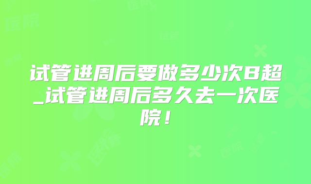 试管进周后要做多少次B超_试管进周后多久去一次医院！