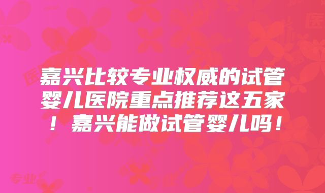 嘉兴比较专业权威的试管婴儿医院重点推荐这五家！嘉兴能做试管婴儿吗！