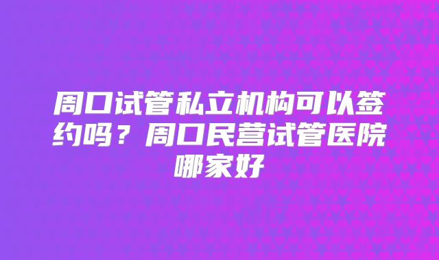 周口试管私立机构可以签约吗？周口民营试管医院哪家好