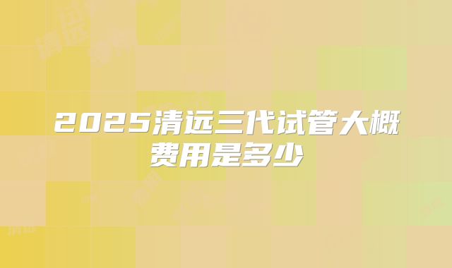 2025清远三代试管大概费用是多少
