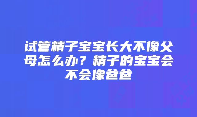 试管精子宝宝长大不像父母怎么办？精子的宝宝会不会像爸爸