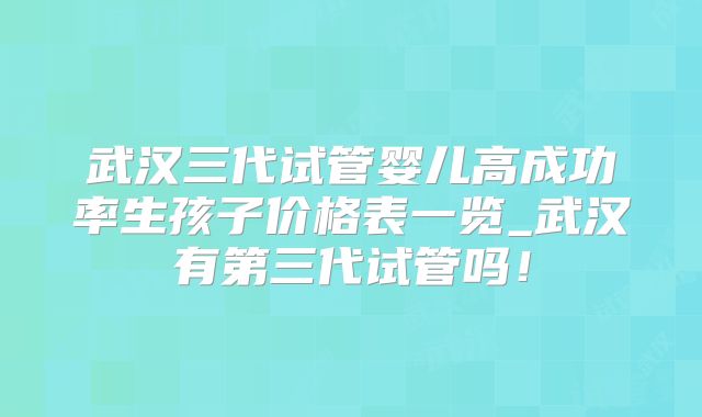 武汉三代试管婴儿高成功率生孩子价格表一览_武汉有第三代试管吗！