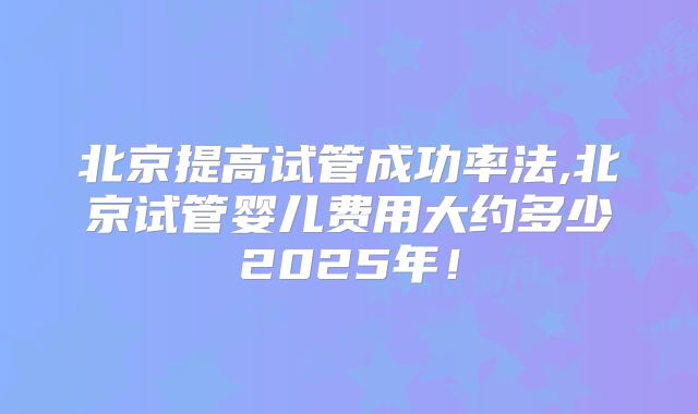 北京提高试管成功率法,北京试管婴儿费用大约多少2025年！