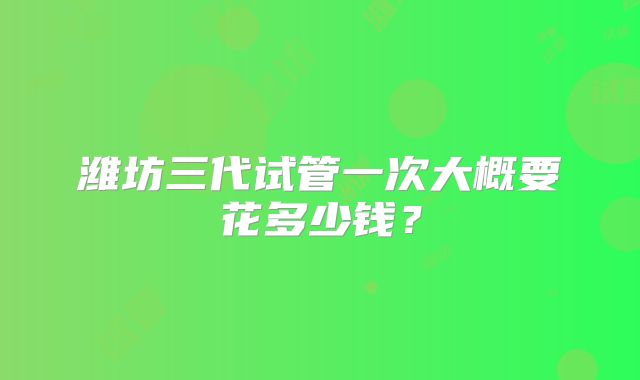 潍坊三代试管一次大概要花多少钱？