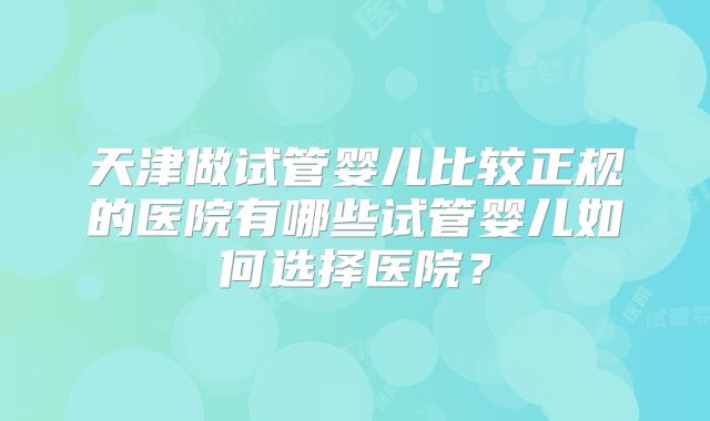 天津做试管婴儿比较正规的医院有哪些试管婴儿如何选择医院？