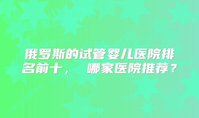 俄罗斯的试管婴儿医院排名前十， 哪家医院推荐？