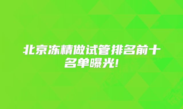 北京冻精做试管排名前十名单曝光!