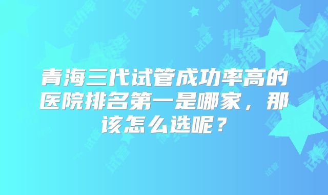 青海三代试管成功率高的医院排名第一是哪家，那该怎么选呢？