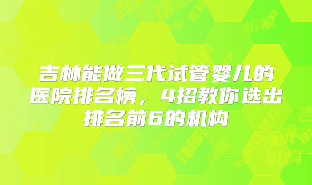 吉林能做三代试管婴儿的医院排名榜,4招教你选出排名前6的机构