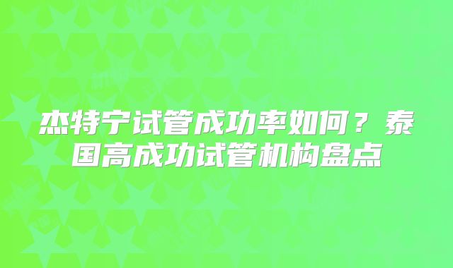 杰特宁试管成功率如何？泰国高成功试管机构盘点