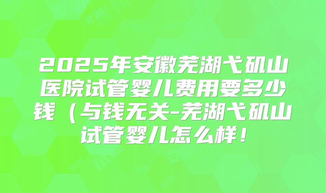 2025年安徽芜湖弋矶山医院试管婴儿费用要多少钱(与钱无关-芜湖弋矶山试管婴儿怎么样!