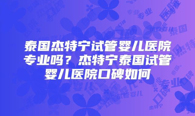 泰国杰特宁试管婴儿医院专业吗？杰特宁泰国试管婴儿医院口碑如何