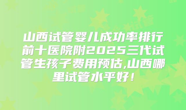 山西试管婴儿成功率排行前十医院附2025三代试管生孩子费用预估,山西哪里试管水平好!