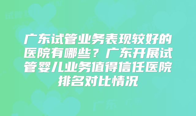 广东试管业务表现较好的医院有哪些？广东开展试管婴儿业务值得信任医院排名对比情况