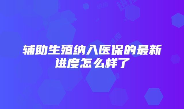 辅助生殖纳入医保的最新进度怎么样了