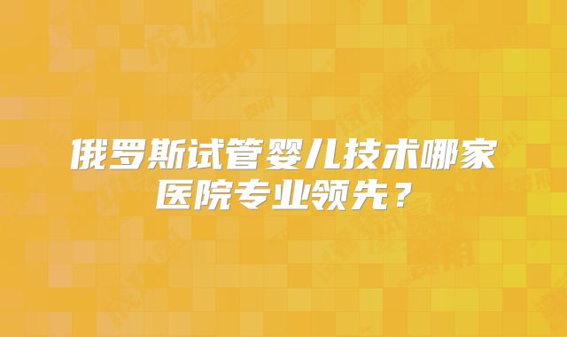 俄罗斯试管婴儿技术哪家医院专业领先？