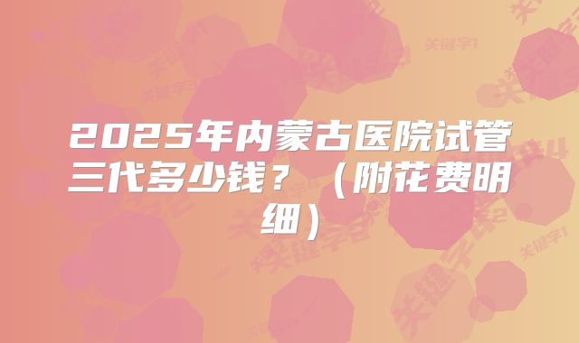 2025年内蒙古医院试管三代多少钱？（附花费明细）